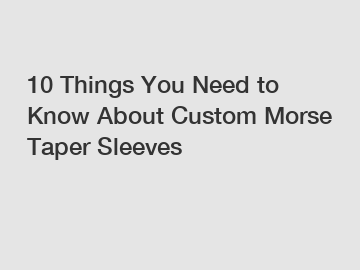 10 Things You Need to Know About Custom Morse Taper Sleeves