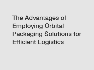 The Advantages of Employing Orbital Packaging Solutions for Efficient Logistics