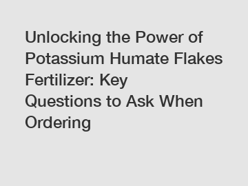 Unlocking the Power of Potassium Humate Flakes Fertilizer: Key Questions to Ask When Ordering