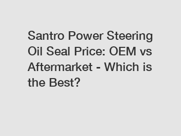 Santro Power Steering Oil Seal Price: OEM vs Aftermarket - Which is the Best?