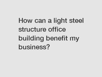 How can a light steel structure office building benefit my business?