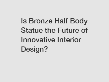 Is Bronze Half Body Statue the Future of Innovative Interior Design?