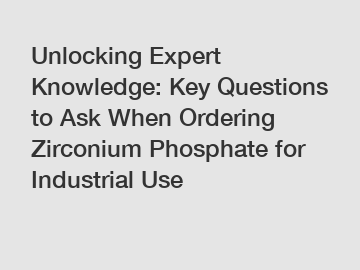 Unlocking Expert Knowledge: Key Questions to Ask When Ordering Zirconium Phosphate for Industrial Use