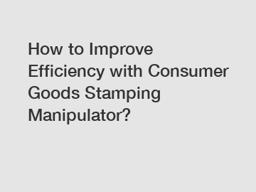 How to Improve Efficiency with Consumer Goods Stamping Manipulator?