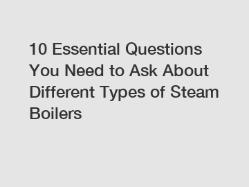 10 Essential Questions You Need to Ask About Different Types of Steam Boilers