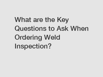 What are the Key Questions to Ask When Ordering Weld Inspection?