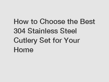 How to Choose the Best 304 Stainless Steel Cutlery Set for Your Home