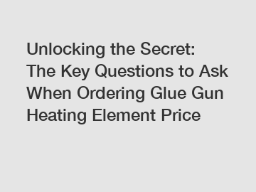 Unlocking the Secret: The Key Questions to Ask When Ordering Glue Gun Heating Element Price