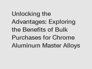 Unlocking the Advantages: Exploring the Benefits of Bulk Purchases for Chrome Aluminum Master Alloys