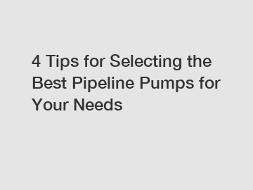 4 Tips for Selecting the Best Pipeline Pumps for Your Needs