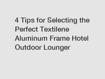 4 Tips for Selecting the Perfect Textilene Aluminum Frame Hotel Outdoor Lounger