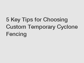 5 Key Tips for Choosing Custom Temporary Cyclone Fencing