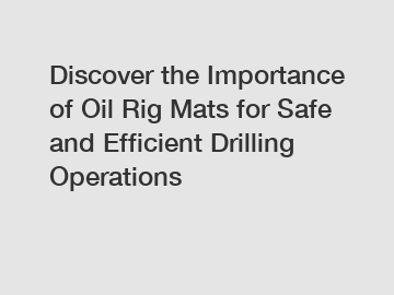 Discover the Importance of Oil Rig Mats for Safe and Efficient Drilling Operations