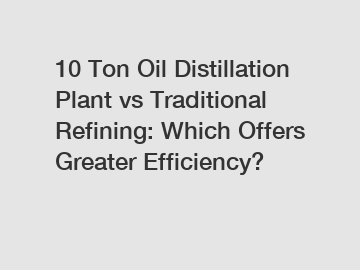 10 Ton Oil Distillation Plant vs Traditional Refining: Which Offers Greater Efficiency?