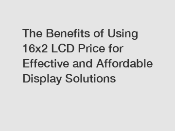 The Benefits of Using 16x2 LCD Price for Effective and Affordable Display Solutions