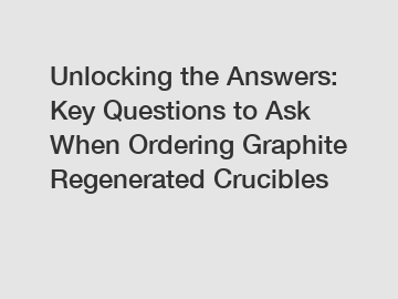 Unlocking the Answers: Key Questions to Ask When Ordering Graphite Regenerated Crucibles