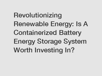 Revolutionizing Renewable Energy: Is A Containerized Battery Energy Storage System Worth Investing In?