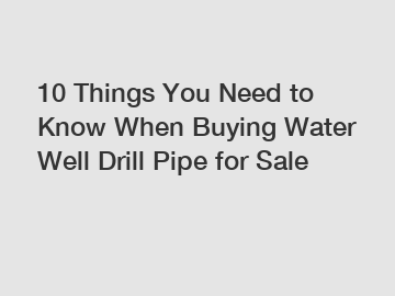 10 Things You Need to Know When Buying Water Well Drill Pipe for Sale