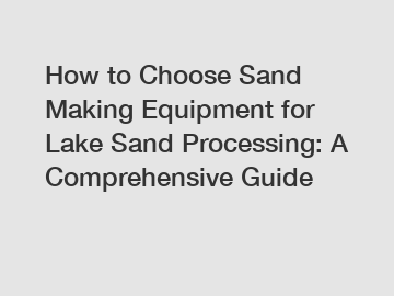 How to Choose Sand Making Equipment for Lake Sand Processing: A Comprehensive Guide