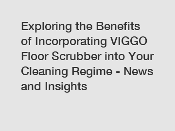 Exploring the Benefits of Incorporating VIGGO Floor Scrubber into Your Cleaning Regime - News and Insights