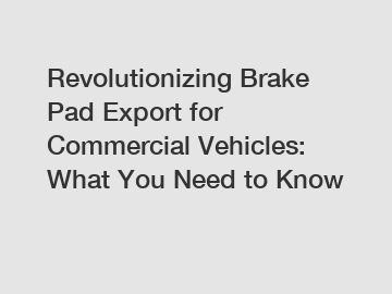 Revolutionizing Brake Pad Export for Commercial Vehicles: What You Need to Know