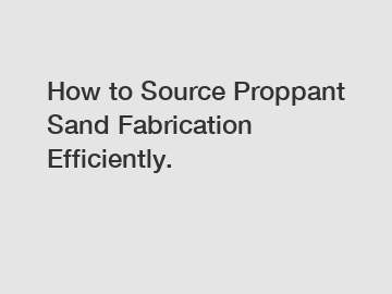 How to Source Proppant Sand Fabrication Efficiently.