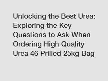 Unlocking the Best Urea: Exploring the Key Questions to Ask When Ordering High Quality Urea 46 Prilled 25kg Bag