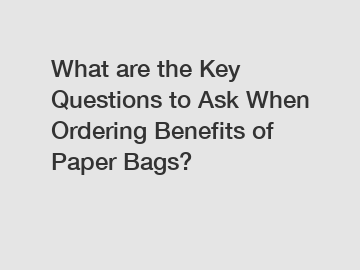 What are the Key Questions to Ask When Ordering Benefits of Paper Bags?