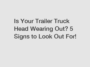 Is Your Trailer Truck Head Wearing Out? 5 Signs to Look Out For!