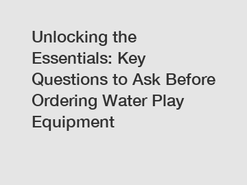 Unlocking the Essentials: Key Questions to Ask Before Ordering Water Play Equipment