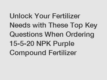 Unlock Your Fertilizer Needs with These Top Key Questions When Ordering 15-5-20 NPK Purple Compound Fertilizer