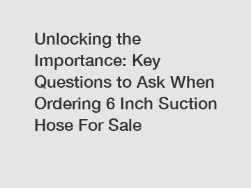 Unlocking the Importance: Key Questions to Ask When Ordering 6 Inch Suction Hose For Sale