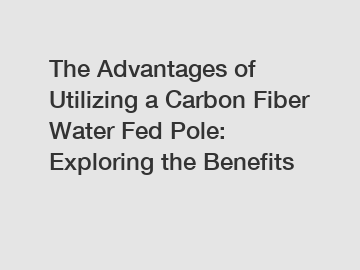 The Advantages of Utilizing a Carbon Fiber Water Fed Pole: Exploring the Benefits