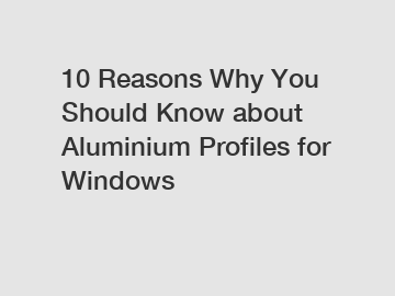 10 Reasons Why You Should Know about Aluminium Profiles for Windows