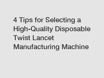 4 Tips for Selecting a High-Quality Disposable Twist Lancet Manufacturing Machine