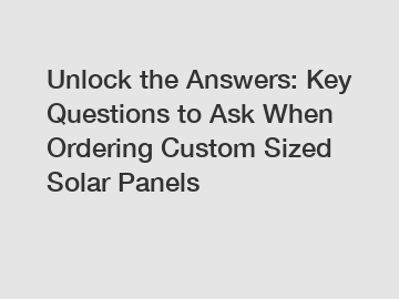 Unlock the Answers: Key Questions to Ask When Ordering Custom Sized Solar Panels