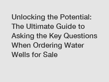 Unlocking the Potential: The Ultimate Guide to Asking the Key Questions When Ordering Water Wells for Sale