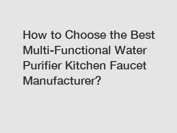 How to Choose the Best Multi-Functional Water Purifier Kitchen Faucet Manufacturer?