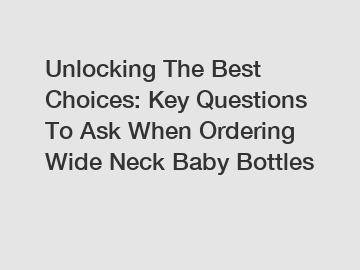 Unlocking The Best Choices: Key Questions To Ask When Ordering Wide Neck Baby Bottles