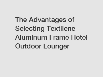 The Advantages of Selecting Textilene Aluminum Frame Hotel Outdoor Lounger