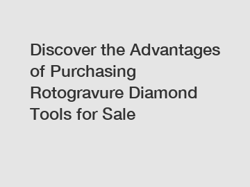 Discover the Advantages of Purchasing Rotogravure Diamond Tools for Sale