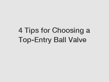 4 Tips for Choosing a Top-Entry Ball Valve