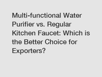 Multi-functional Water Purifier vs. Regular Kitchen Faucet: Which is the Better Choice for Exporters?