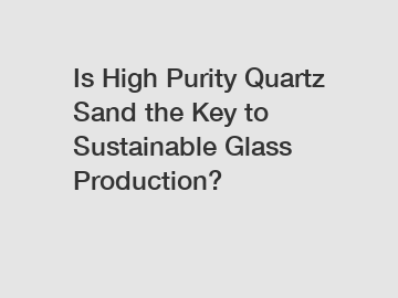 Is High Purity Quartz Sand the Key to Sustainable Glass Production?