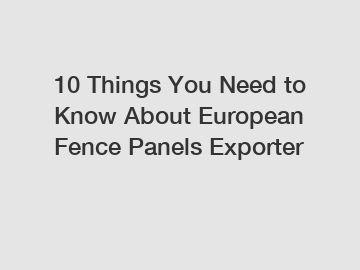 10 Things You Need to Know About European Fence Panels Exporter