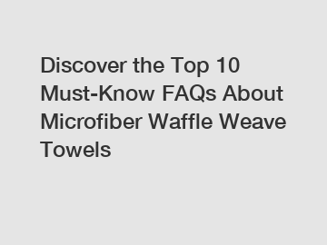 Discover the Top 10 Must-Know FAQs About Microfiber Waffle Weave Towels