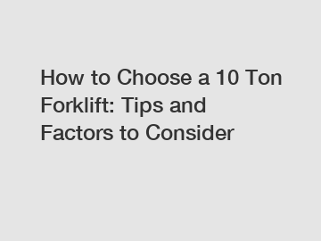 How to Choose a 10 Ton Forklift: Tips and Factors to Consider