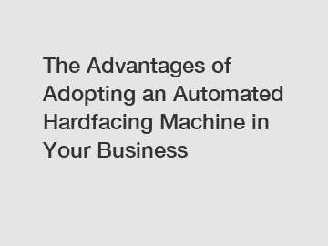 The Advantages of Adopting an Automated Hardfacing Machine in Your Business