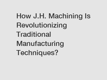How J.H. Machining Is Revolutionizing Traditional Manufacturing Techniques?