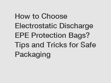 How to Choose Electrostatic Discharge EPE Protection Bags? Tips and Tricks for Safe Packaging